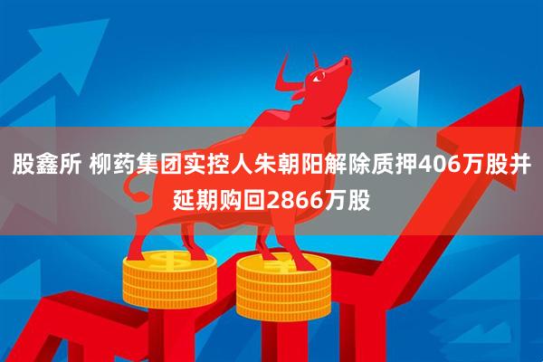股鑫所 柳药集团实控人朱朝阳解除质押406万股并延期购回2866万股