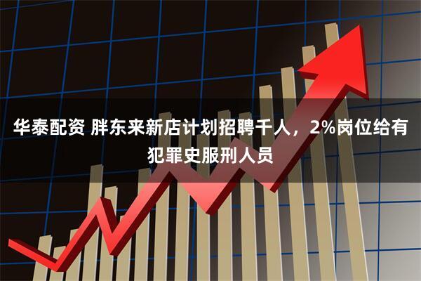 华泰配资 胖东来新店计划招聘千人，2%岗位给有犯罪史服刑人员