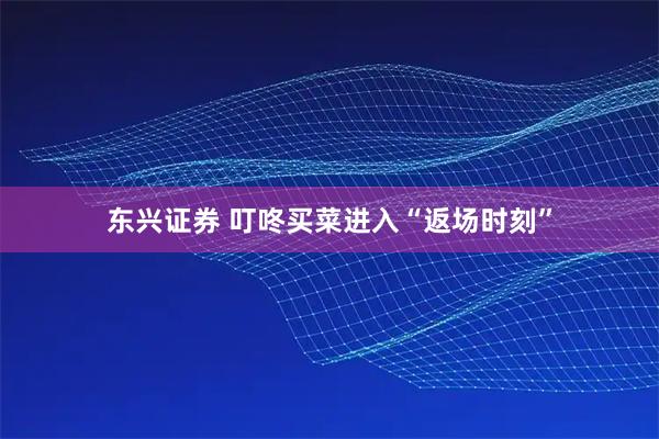 东兴证券 叮咚买菜进入“返场时刻”