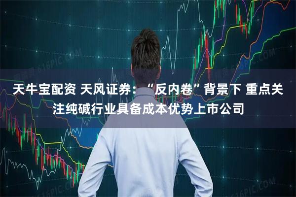 天牛宝配资 天风证券：“反内卷”背景下 重点关注纯碱行业具备成本优势上市公司