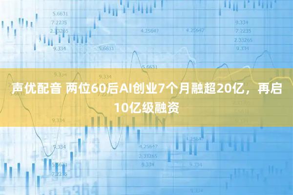 声优配音 两位60后AI创业7个月融超20亿，再启10亿级融资