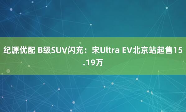 纪源优配 B级SUV闪充：宋Ultra EV北京站起售15.19万