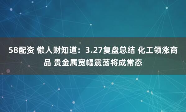 58配资 懒人财知道:3.27复盘总结 化工领涨商品 贵金属宽幅震荡将成常态
