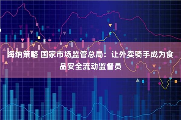 海纳策略 国家市场监管总局:让外卖骑手成为食品安全流动监督员