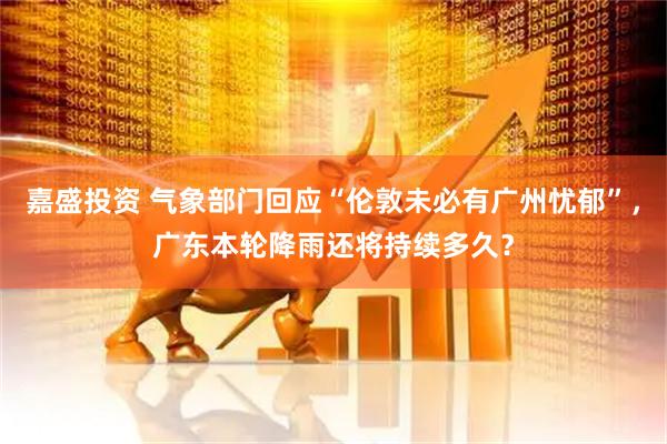 嘉盛投资 气象部门回应“伦敦未必有广州忧郁”，广东本轮降雨还将持续多久？