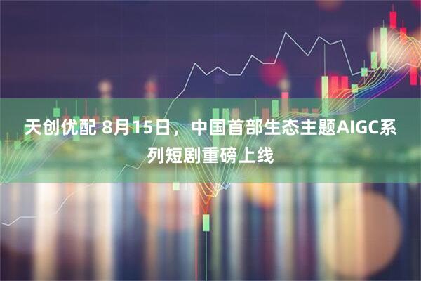 天创优配 8月15日，中国首部生态主题AIGC系列短剧重磅上线