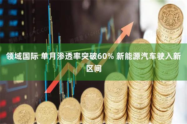 领域国际 单月渗透率突破60% 新能源汽车驶入新区间