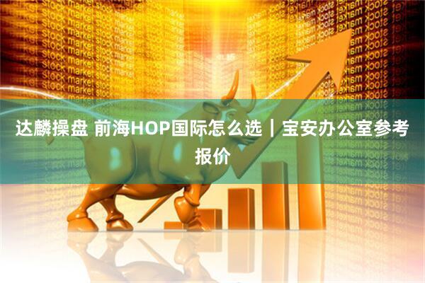 达麟操盘 前海HOP国际怎么选｜宝安办公室参考报价