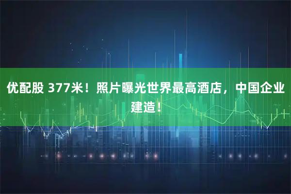 优配股 377米！照片曝光世界最高酒店，中国企业建造！