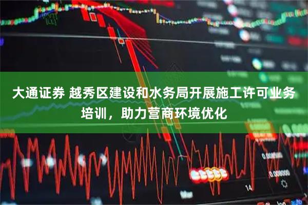 大通证券 越秀区建设和水务局开展施工许可业务培训，助力营商环境优化
