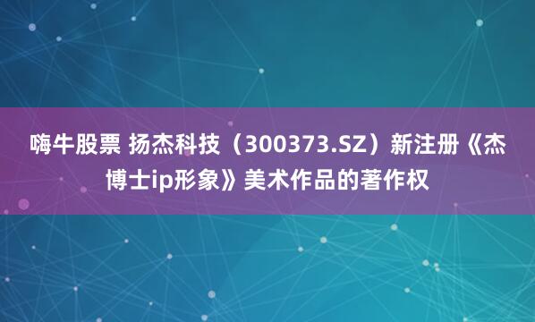 嗨牛股票 扬杰科技（300373.SZ）新注册《杰博士ip形象》美术作品的著作权